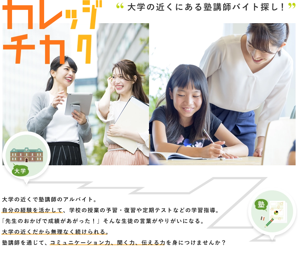 大学の近くにある塾講師バイト探し！大学塾大学の近くで塾講師のアルバイト。自分の経験を活かして、学校の授業の予習・復習や定期テストなどの学習指導。「先生のおかげで成績があがった！」そんな生徒の言葉がやりがいになる。大学の近くだから無理なく続けられる。塾講師を通じて、コミュニケーション力、聞く力、伝える力を身につけませんか？