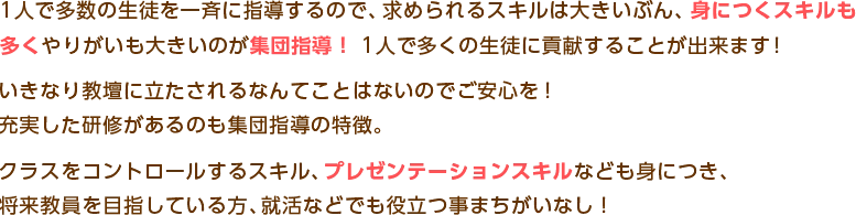 １人で多数の生徒を一斉に指導するので、永められるスキルは大きいぶん、身につくスキルも
多くやりがいも大きいのが集団指導！１人で多くの生徒に貢献することが出来ます！
いきなり教壇に立たされるなんてことはないのでご安心を！
充実した研修があるのも集団指導の特徴。
クラスをコントロールするスキル、プレゼンテーションスキルなども身につき、
将来教員を目指している方、就活などでも役立つ事まちがいなし！