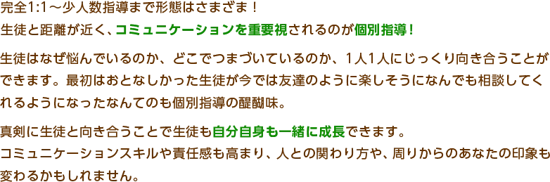 完全 1:1～少人数指導まで形態はさまざま！
生徒と距離が近く、コミュニケーションを重要視されるのが個別指導！
生徒はなぜ悩んでいるのか、どこでつまづいているのか、1人1人にじっくり向き合うことが
できます。最近はおとなしかった生徒が今では友達のように楽しそうになんでも相談してく
れるようになったなんてのも個別指導の醍醐味。
真剣に生徒と向き合うことで生徒も自分自身も一緒に成長できます。
コミュニケーションスキルや責任感も高まり、人との関わり方や、周りからのあなたの印象も
変わるかもしれません。