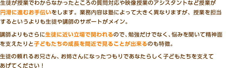 生徒が授業でわからなかったところの質問対応や映像授業のアシスタントなど授業が
円滑に進むお手伝いをします。業務内容は塾によって大きく異なりますが、授業を担当
するというよりも生徒や講師のサポートがメイン。
講師よりもさらに生徒に近い立場で関われるので、勉強だけでなく、悩みを聞いて精神面
を支えたりと子どもたちの成長を間近で見ることが出来るのも特徴。
生徒の頼れるお兄さん、お姉さんになったつもりであなたらしく子どもたちを支えて
あげてください！