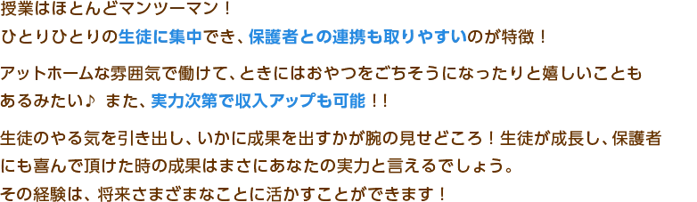 授業はほとんどマンツーマン！
ひとりひとりの生徒に集中でき、保護者との連携も取りやすいのが特徴！
アットホームな雰囲気で働けて、ときにはおやつをごちそうになったりと嬉しいことも
あるみたい♪　また、実力次第で収入アップも可能！
生徒のやる気を引き出し、いかに成果を出すかが腕の見せどころ！生徒が成長し、保護者
にも喜んで頂けた時の成果はまさにあなたの実力と言えるでしょう。
その経験は、将来さまざまなことに活かすことができます！