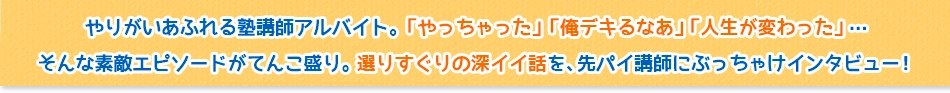 やりがいあふれる塾講師アルバイト。「やっちゃった」「俺デキるなあ」「人生が変わった」・・・ そんな素敵エピソードがてんこ盛り。選りすぐりの深イイ話を、先パイ講師にぶっちゃけインタビュー！