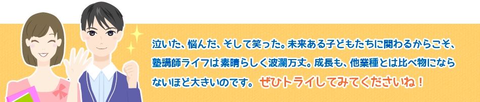 泣きたい、悩んだ、そして笑った。未来ある子どもたちに関わるからこそ、 塾講師ライフは素晴らしく波瀾万丈。成長も、他業種とは比べ物になら ないほど大きいのです。ぜひトライしてみてくださいね！