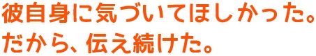 彼自身に気づいてほしかった。だから、伝え続けた。