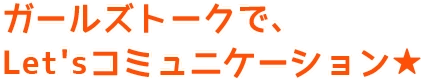 ガールズトークで、Let'sコミュニケーション★