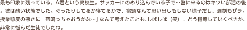 最も印象に残っている、A君という高校生。サッカーにのめり込んでいる子で…塾に来るのはキツい部活の後。彼は酷い状態でした。ぐったりしてるか寝てるかで、宿題なんて思い出しもしない様子だし、遅刻もザラ。授業態度の悪さに「怒鳴っちゃおうかな…」なんて考えたことも、しばしば（笑）。どう指導していくべきか、非常に悩んだ生徒でしたね。