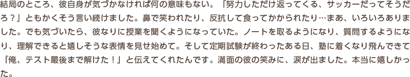 結局のところ、彼自身が気づかなければ何の意味もない。「努力しただけ返ってくる、サッカーだってそうだろ？」ともかくそう言い続けました。鼻で笑われたり、反抗して食ってかかられたり…まあ、いろいろありました。でも気づいたら、彼なりに授業を聞くようになっていた。ノートを取るようになり、質問するようになり、理解できると嬉しそうな表情を見せ始めて。そして定期試験が終わったある日、塾に着くなり飛んできて『俺、テスト最後まで解けた！』と伝えてくれたんです。満面の彼の笑みに、涙が出ました。本当に嬉しかった。