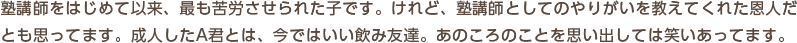 塾講師をはじめて以来、最も苦労させられた子です。けれど、塾講師としてのやりがいを教えてくれた恩人だとも思ってます。成人したA君とは、今ではいい飲み友達。あのころのことを思い出しては笑いあってます。