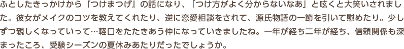ふとしたきっかけから『つけまつげ』の話になり、「つけ方がよく分からないなあ」と呟くと大笑いされました。彼女がメイクのコツを教えてくれたり、逆に恋愛相談をされて、源氏物語の一節を引いて慰めたり。少しずつ親しくなっていって…軽口をたたきあう仲になっていきましたね。一年が経ち二年が経ち、信頼関係も深まったころ、受験シーズンの夏休みあたりだったでしょうか。