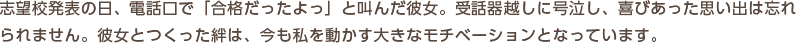 志望校発表の日、電話口で「合格だったよっ」と叫んだ彼女。受話器越しに号泣し、喜びあった思い出は忘れられません。彼女とつくった絆は、今も私を動かす大きなモチベーションとなっています。
