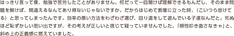 はっきり言って僕、勉強で苦労したことがありません。何だって一回聞けば理解できるもんだし、そのまま問題を解けば、間違えるなんてあり得ないじゃないですか。だからはじめて教壇に立った時、（こいつら怠けてる）と思ってしまったんです。効率の悪い方法をわざわざ選び、回り道をして遊んでいる子達なんだと。死ぬほど恥ずかしい思い出ですが、その考えが正しいと信じて疑っていませんでした。「根性叩き直さなきゃ」と、斜め上の正義感に燃えていました。