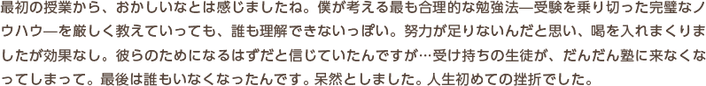 最初の授業から、おかしいなとは感じましたね。僕が考える最も合理的な勉強法―受験を乗り切った完璧なノウハウ―を厳しく教えていっても、誰も理解できないっぽい。努力が足りないんだと思い、喝を入れまくりましたが効果なし。彼らのためになるはずだと信じていたんですが…受け持ちの生徒が、だんだん塾に来なくなってしまって。最後は誰もいなくなったんです。呆然としました。人生初めての挫折でした。