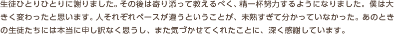 生徒ひとりひとりに謝りました。その後は寄り添って教えるべく、精一杯努力するようになりました。僕は大きく変わったと思います。人それぞれペースが違うということが、未熟すぎて分かっていなかった。あのときの生徒たちには本当に申し訳なく思うし、また気づかせてくれたことに、深く感謝しています。