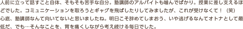 人前に立って話すこと自体、そもそも苦手な自分。塾講師のアルバイトも噛んでばかり。授業に差し支えるほどでした。コミュニケーションを取ろうとギャグを飛ばしたりしてみましたが、これが受けなくて！（笑）　心底、塾講師なんて向いてないと思いましたね。明日こそ辞めてしまおう、いや逃げるなんてオトナとして最低だ、でも…そんなことを、胃を痛くしながら考え続ける毎日でした。