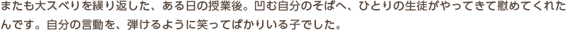 またも大スベりを繰り返した、ある日の授業後。凹む自分のそばへ、ひとりの生徒がやってきて慰めてくれたんです。自分の言動を、弾けるように笑ってばかりいる子でした。