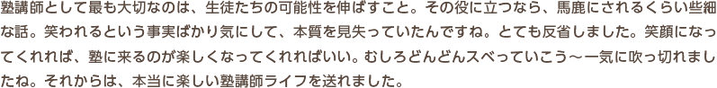 塾講師として最も大切なのは、生徒たちの可能性を伸ばすこと。その役に立つなら、馬鹿にされるくらい些細な話。笑われるという事実ばかり気にして、本質を見失っていたんですね。とても反省しました。笑顔になってくれれば、塾に来るのが楽しくなってくれればいい。むしろどんどんスベっていこう―一気に吹っ切れましたね。それからは、本当に楽しい塾講師ライフを送れました。